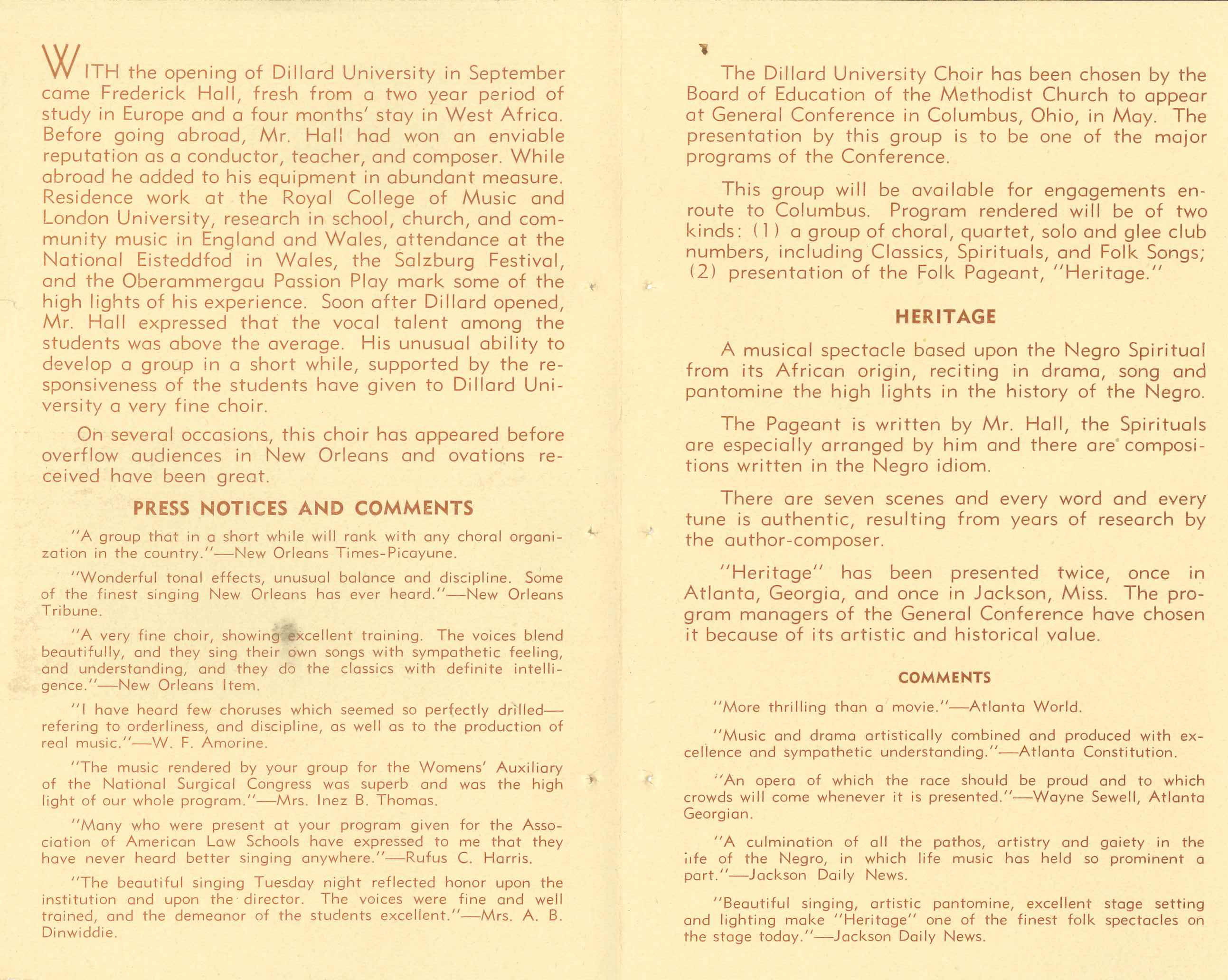 WITH the opening of Dillard University in September came Frederick Hall, fresh from a two year period of study in Europe
                    and a four months' stay in West Africa. Before going abroad, Mr. Hall had won an enviable reputation as a conductor, 
                    teacher, and composer. While abroad he added to his equipment in abundant measure. Residence work at the Royal College of 
                    Music and London University, research in school, church, and community music in England and Wales, attendance at the National
                    Eisteddfod in Wales, the Salzburg Festival, and the Oberammergau Passion Play mark some of the high lights of his experience.
                    Soon after Dillard opened,Mr. Hall expressed that the vocal talent among the students was above the average. His unusual 
                    ability to develop a group in a short while, supported by the responsiveness of the students have given to Dillard University
                    a very fine choir.
                    On several occasions, this choir has appeared before overflow audiences in New Orleans and ovations received have been great.
                    PRESS NOTICES AND COMMENTS:
                    'A group that in a short while will rank with any choral organization in the country.' New Orleans Times-Picayune.

                    'Wonderful tonal effects, unusual balance and discipline. Some of the finest singing New Orleans has ever heard.' New Orleans Tribune.

                    'A very fine choir, showing excellent training. The voices blend beautifully, and they sing their own songs with sympathetic
                     feeling, and understanding, and they do the classics with definite intelligence.' New Orleans Item.

                    'I have heard few choruses which seemed so perfectly drilled refering to orderliness, and discipline, as well as to the 
                    production of real music.' W. F. Amorine. 'The music rendered by your group for the Womens' Auxiliary of the National 
                    Surgical Congress was superb and was the highlight of our whole program.' Mrs. Inez B. Thomas.

                    'Many who were present at your program given for the Association of American Law Schools have expressed to me that they have
                    never heard better singing anywhere.' Rufus C. Harris. 'The beautiful singing Tuesday night reflected honor upon the 
                    institution and upon the director. The voices were fine and well trained, and the demeanor of the students excellent.' Mrs. A. B. Dinwiddie.
                    
                    The Dillard University Choir has been chosen by the Board of Education of the Methodist Church to appear at General Conference
                    in Columbus, Ohio, in May. The presentation by this group is to be one of the major programs of the Conference. This group 
                    will be available for engagements en route to Columbus. Program rendered will be of two kinds: (1) a group of choral, quartet,
                    solo and glee club numbers, including Classics, Spirituals, and Folk Songs; (2) presentation of the Folk Pageant, 'Heritage.'
                    
                    HERITAGE: A musical spectacle based upon the Negro Spiritual from its African origin, reciting in drama, song and 
                    pantomine the high lights in the history of the Negro. The Pageant is written by Mr. Hall, the Spirituals are especially 
                    arranged by him and there are compositions written in the Negro idiom. There are seven scenes and every word and every tune 
                    is authentic, resulting from years of research by the author-composer.'Heritage' has been presented twice, once in Atlanta,
                    Georgia, and once in Jackson, Miss. The program managers of the General Conference have chosen it because of its artistic and
                    historical value.

                    COMMENTS: 'More thrilling than a movie.' Atlanta World. 'Music and drama artistically combined and produced with excellence and sympathetic understanding.' Atlanta Constitution.'An opera of which the race should be proud and to which
                    crowds will come whenever it is presented.' Wayne Sewell, Atlanta Georgian. 'A culmination of all the pathos, artistry and gaiety in the iife of the Negro, in which life music has held so prominent a part.' Jackson Daily News. 'Beautiful singing, artistic pantomine, excellent stage setting and lighting make 'Heritage' one of the finest folk spectacles on the stage today.' -Jackson Daily News.